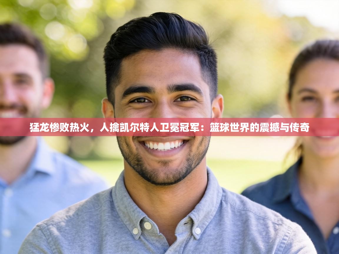 猛龙惨败热火，人擒凯尔特人卫冕冠军：篮球世界的震撼与传奇