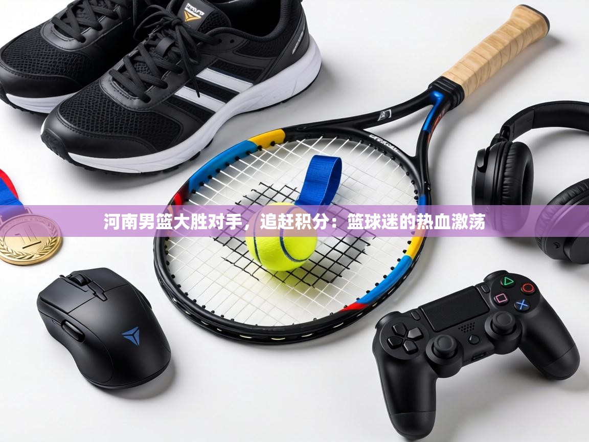 河南男篮大胜对手，追赶积分：篮球迷的热血激荡